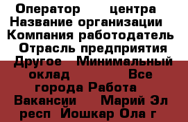 Оператор call-центра › Название организации ­ Компания-работодатель › Отрасль предприятия ­ Другое › Минимальный оклад ­ 15 000 - Все города Работа » Вакансии   . Марий Эл респ.,Йошкар-Ола г.